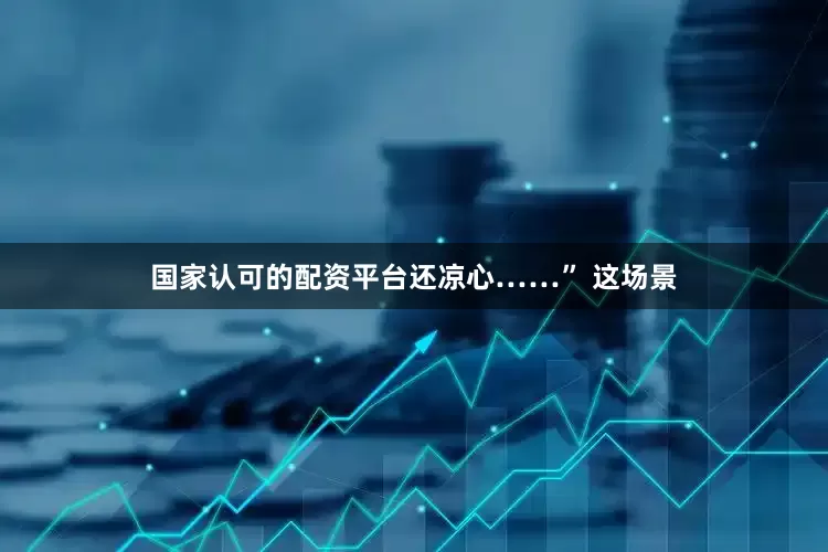 国家认可的配资平台还凉心……” 这场景