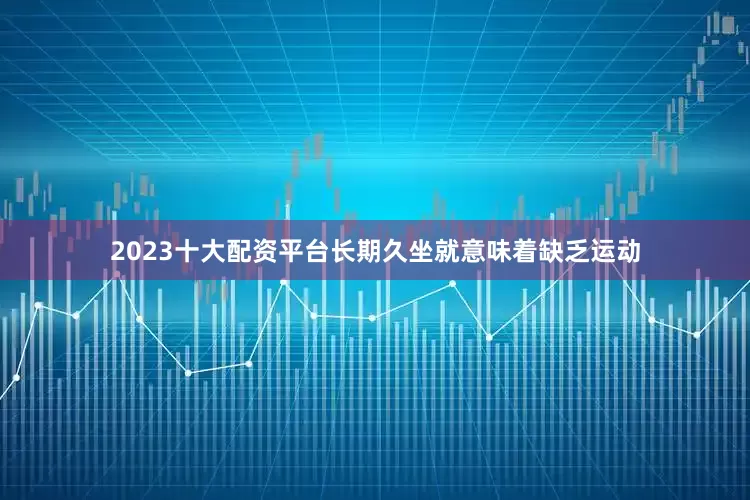 2023十大配资平台长期久坐就意味着缺乏运动
