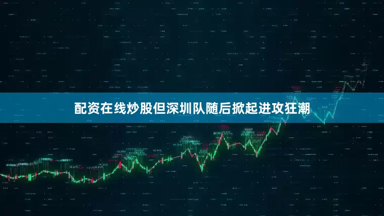 配资在线炒股但深圳队随后掀起进攻狂潮