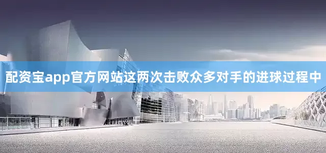 配资宝app官方网站这两次击败众多对手的进球过程中