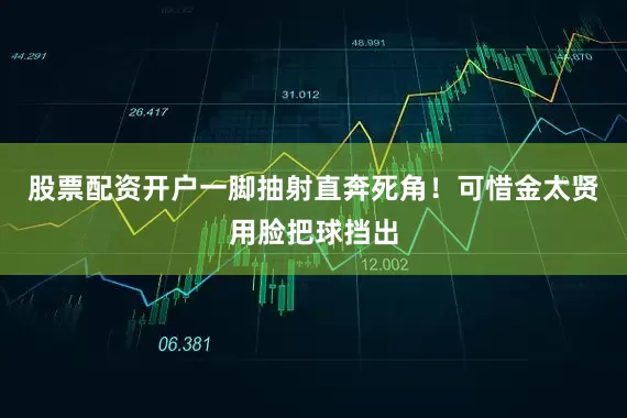 股票配资开户一脚抽射直奔死角！可惜金太贤用脸把球挡出