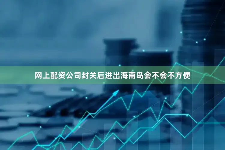 网上配资公司封关后进出海南岛会不会不方便