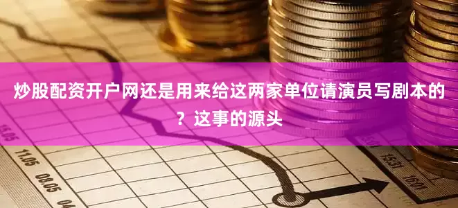 炒股配资开户网还是用来给这两家单位请演员写剧本的？这事的源头